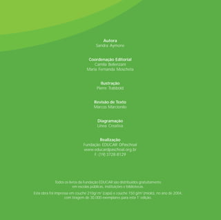 Autora
                                      Sandra Aymone


                                 Coordenação Editorial
                                    Camila Bellenzani
                                Maria Fernanda Moscheta


                                        Ilustração
                                      Pierre Trabbold


                                    Revisão de Texto
                                    Marcos Marcionilo


                                      Diagramação
                                      Línea Creativa


                                       Realização
                              Fundação EDUCAR DPaschoal
                              www.educardpaschoal.org.br
                                   F: (19) 3728-8129




             Todos os livros da Fundação EDUCAR são distribuídos gratuitamente
                         em escolas públicas, instituições e bibliotecas.
Esta obra foi impressa em couché 210g/ m2 (capa) e couché 150 g/m2 (miolo), no ano de 2004,
                    com tiragem de 30.000 exemplares para esta 1ª edição.
 