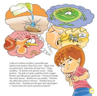 Cada um resolveu escolher o provérbio que
achava mais bacana. Beto ficou com: “Água mole
em pedra dura, tanto bate até que fura”. Pingo
escolheu: “A mentira tem pernas curtas”. Diego
preferiu: “De grão em grão a galinha enche o papo”.
Renata, que fala pouco, gostou de: “Em boca fechada
não entra mosca”. Aninha fez sua escolha: “Pimenta
nos olhos dos outros é refresco”. Flavinha ficou em
dúvida entre: “Quando um não quer, dois não brigam”
e “Quem conta um conto aumenta um ponto”.

                                                      21
 