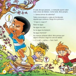 A cada dia que passava, a criançada queria saber
     mais coisas do folclore. Certa tarde, Beto propôs:
     — Vamos brincar de adivinha?
     Todos concordaram e cada um foi dizendo
     aquelas que conhecia. Diego foi o primeiro:
     “O que é, o que é?
     Nasci na água
     Na água me criei
     Se na água me botarem
     Na água morrerei!”
     As crianças acharam difícil. Beto pensou por
     alguns minutos e logo fez cara de sabido:
     — É o sal! — gritou — Fácil, fácil!




24
 