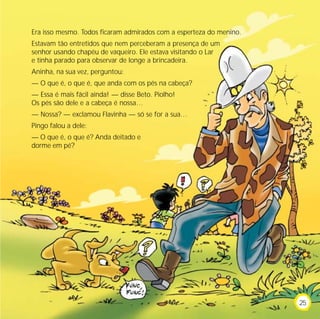 Era isso mesmo. Todos ficaram admirados com a esperteza do menino.
Estavam tão entretidos que nem perceberam a presença de um
senhor usando chapéu de vaqueiro. Ele estava visitando o Lar
e tinha parado para observar de longe a brincadeira.
Aninha, na sua vez, perguntou:
— O que é, o que é, que anda com os pés na cabeça?
— Essa é mais fácil ainda! — disse Beto. Piolho!
Os pés são dele e a cabeça é nossa…
— Nossa? — exclamou Flavinha — só se for a sua…
Pingo falou a dele:
— O que é, o que é? Anda deitado e
dorme em pé?




                                                                     25
 
