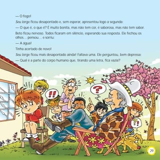 — O fogo!
Seu Jorge ficou desapontado e, sem esperar, apresentou logo a segunda:
— O que é, o que é? É muito bonita, mas não tem cor, é saborosa, mas não tem sabor.
Beto ficou nervoso. Todos ficaram em silêncio, esperando sua resposta. Ele fechou os
olhos… pensou… e sorriu:
— A água!
Tinha acertado de novo!
Seu Jorge ficou mais desapontado ainda! Faltava uma. Ele perguntou, bem depressa:
— Qual é a parte do corpo humano que, tirando uma letra, fica vazia?




                                                                                       29
 