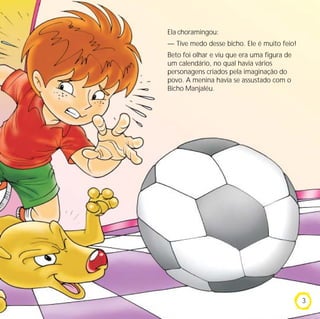 Ela choramingou:
— Tive medo desse bicho. Ele é muito feio!
Beto foi olhar e viu que era uma figura de
um calendário, no qual havia vários
personagens criados pela imaginação do
povo. A menina havia se assustado com o
Bicho Manjaléu.




                                             3
 