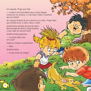 Em seguida, Pingo quis falar:
— Lembrei uma brincadeira que a Dona Ângela
costureira me ensinou, é a do Gato e Rato! Levantem,
que eu ensino!
As crianças ficaram de pé e deram-se as mãos. Pingo falou
que Aninha ia ser o Gato e Beto, o Rato.
Aninha ficou do lado de fora da roda e
Beto do lado de dentro. Pingo ensinou
o que cada um deveria fazer.
Aninha então perguntou:
— O senhor Rato está
em casa?
Todas as crianças responderam:
— Não!
Aninha insistiu:
— A que horas ele chega?
8
 