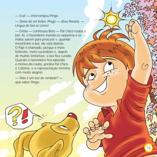 — Eca! — interrompeu Pingo.
— Deixa de ser bobo, Pingo — disse Renata. —
Língua de boi se come!
— Então — continuou Beto — Pai Chico rouba o
boi. Aí, o fazendeiro manda os vaqueiros e os
índios saírem para procurar e, quando
encontram o boi, ele está doente.
O Pajé é chamado, porque é meio
feiticeiro, meio curandeiro e, depois
de muitas tentativas, o boi fica curado.
Quando o fazendeiro fica sabendo
o motivo do roubo, perdoa Pai Chico
e Catirina, e a representação termina
com muita alegria!
— Mas é um boi de verdade? —
quis saber Diego.
13
 