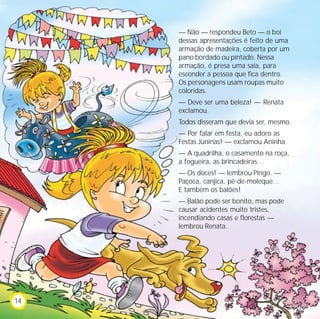— Não — respondeu Beto — o boi
dessas apresentações é feito de uma
armação de madeira, coberta por um
pano bordado ou pintado. Nessa
armação, é presa uma saia, para
esconder a pessoa que fica dentro.
Os personagens usam roupas muito
coloridas.
— Deve ser uma beleza! — Renata
exclamou.
Todos disseram que devia ser, mesmo.
— Por falar em festa, eu adoro as
Festas Juninas! — exclamou Aninha.
— A quadrilha, o casamento na roça,
a fogueira, as brincadeiras…
— Os doces! — lembrou Pingo. —
Paçoca, canjica, pé-de-moleque…
E também os balões!
— Balão pode ser bonito, mas pode
causar acidentes muito tristes,
incendiando casas e florestas —
lembrou Renata.
14
 