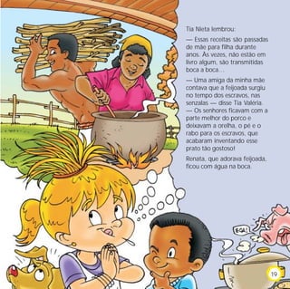 Tia Nieta lembrou:
— Essas receitas são passadas
de mãe para filha durante
anos. Às vezes, não estão em
livro algum, são transmitidas
boca a boca…
— Uma amiga da minha mãe
contava que a feijoada surgiu
no tempo dos escravos, nas
senzalas — disse Tia Valéria.
— Os senhores ficavam com a
parte melhor do porco e
deixavam a orelha, o pé e o
rabo para os escravos, que
acabaram inventando esse
prato tão gostoso!
Renata, que adorava feijoada,
ficou com água na boca.
19
 