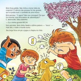 Beto ficou pálido. Não tinha a menor idéia da
resposta! O silêncio das pessoas foi tão grande,
que se podia ouvir o zumbido de uma mosca.
Beto pensou: “E agora? Não vou conseguir! Por que
fui inventar essa brincadeira de adivinhação?”
E, aborrecido, falou baixinho:
— Eu e minha grande BOCA!
Sem perceber, Beto tinha falado a última palavra — “boca” —
mais alto, e todo o mundo ouviu.
Seu Jorge ficou em pé e jogou o chapéu no chão.
30
 