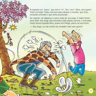 A resposta era “boca”, que sem o “b”, fica “oca”! Beto, sem querer,
tinha acertado! Todos correram para abraçar o menino, que ficou
tentando entender o que tinha acontecido…
De repente, ele disparou a correr atrás de seu Jorge. E todos foram
atrás dele! Seu Jorge não entendeu toda aquela correria, e entendeu
muito menos quando Beto, quase sem fôlego, parou na sua frente:
— Seu Jorge, eu não acertei de verdade! Falei sem querer!
31
 