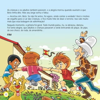 As crianças e os adultos também pararam, e a alegria morreu quando ouviram o que
Beto tinha dito. Mas seu Jorge sorriu e falou:
— Acertou sim, Beto. Se não foi antes, foi agora, vindo contar a verdade! Você é motivo
de orgulho para o Lar das Crianças, e fico muito feliz de doar o terreno. Isso vale muito
mais que essa bobagem de adivinhação!
Naquele momento, a gritaria foi geral. Todo mundo pulou, riu, se abraçou, dançou.
Foi tanta alegria, que adultos e crianças passaram a tarde brincando de pique, de pipa,
de ovo choco, de roda, de amarelinha…
FIM
32
 