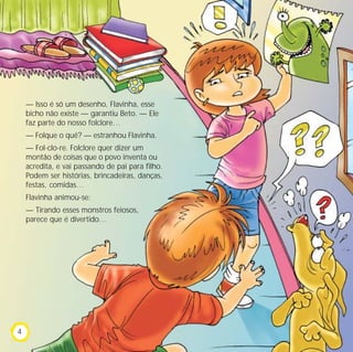 — Isso é só um desenho, Flavinha, esse
bicho não existe — garantiu Beto. — Ele
faz parte do nosso folclore…
— Folque o quê? — estranhou Flavinha.
— Fol-clo-re. Folclore quer dizer um
montão de coisas que o povo inventa ou
acredita, e vai passando de pai para filho.
Podem ser histórias, brincadeiras, danças,
festas, comidas…
Flavinha animou-se:
— Tirando esses monstros feiosos,
parece que é divertido…
4
 