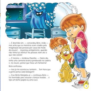 — É divertido sim, — concordou Beto, rindo —
mas acho que os monstros eram criados pela
imaginação das pessoas por causa do medo
do escuro!… Já pensou antigamente, quando
não tinha luz elétrica? As pessoas viam até o
que não existia!
— É mesmo — lembrou Flavinha. — Outro dia,
tinha uma camiseta branca pendurada na cadeira
e, no escuro, pensei que fosse um fantasma!
Beto confessou:
— Isso já me aconteceu também… Tem hora que
a gente pensa cada bobagem!
— Esse Bicho Manjaléu aí — continuou Beto —
foi inventado para assustar crianças levadas… é
tipo um bicho-papão ou uma cuca.
5
 