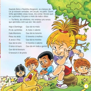 Quando Beto e Flavinha chegaram, as crianças do
Lar já estavam sentadas, em círculo, no pátio. Quem
tinha aprendido coisas novas, iria contar. Renata quis
ser a primeira. Foi para o meio da roda e disse:
— Tia Nieta, do refeitório, me ensinou uns versos
que aprendeu com sua avó. São assim:
Hoje é Domingo
Pé de cachimbo
Galo Monteiro
Pisou na areia
A areia é fina
Que dá no sino
O sino é d’ouro
Que dá no besouro
O besouro é de prata
Que dá na mata
A mata é valente
Que dá no tenente
O tenente é mofino
Que dá no menino
O menino é valente
Que dá em toda a gente!
7
 