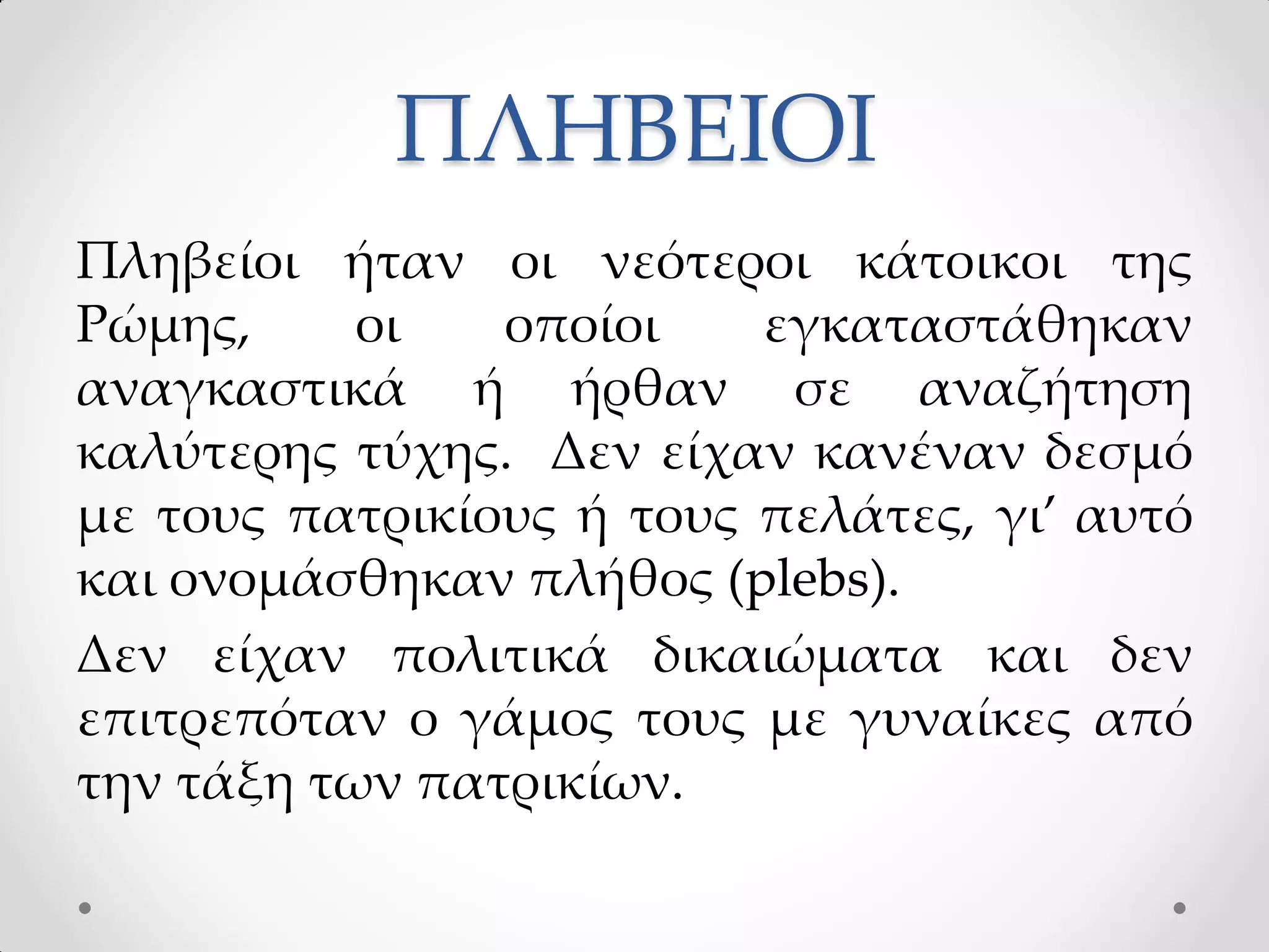 ΠΛΗΒΕΙΟΙ
Πληβείοι ήταν οι νεότεροι κάτοικοι της
Ρώμης, οι οποίοι εγκαταστάθηκαν
αναγκαστικά ή ήρθαν σε αναζήτηση
καλύτερης τύχης. Δεν είχαν κανέναν δεσμό
με τους πατρικίους ή τους πελάτες, γι’ αυτό
και ονομάσθηκαν πλήθος (plebs).
Δεν είχαν πολιτικά δικαιώματα και δεν
επιτρεπόταν ο γάμος τους με γυναίκες από
την τάξη των πατρικίων.
 