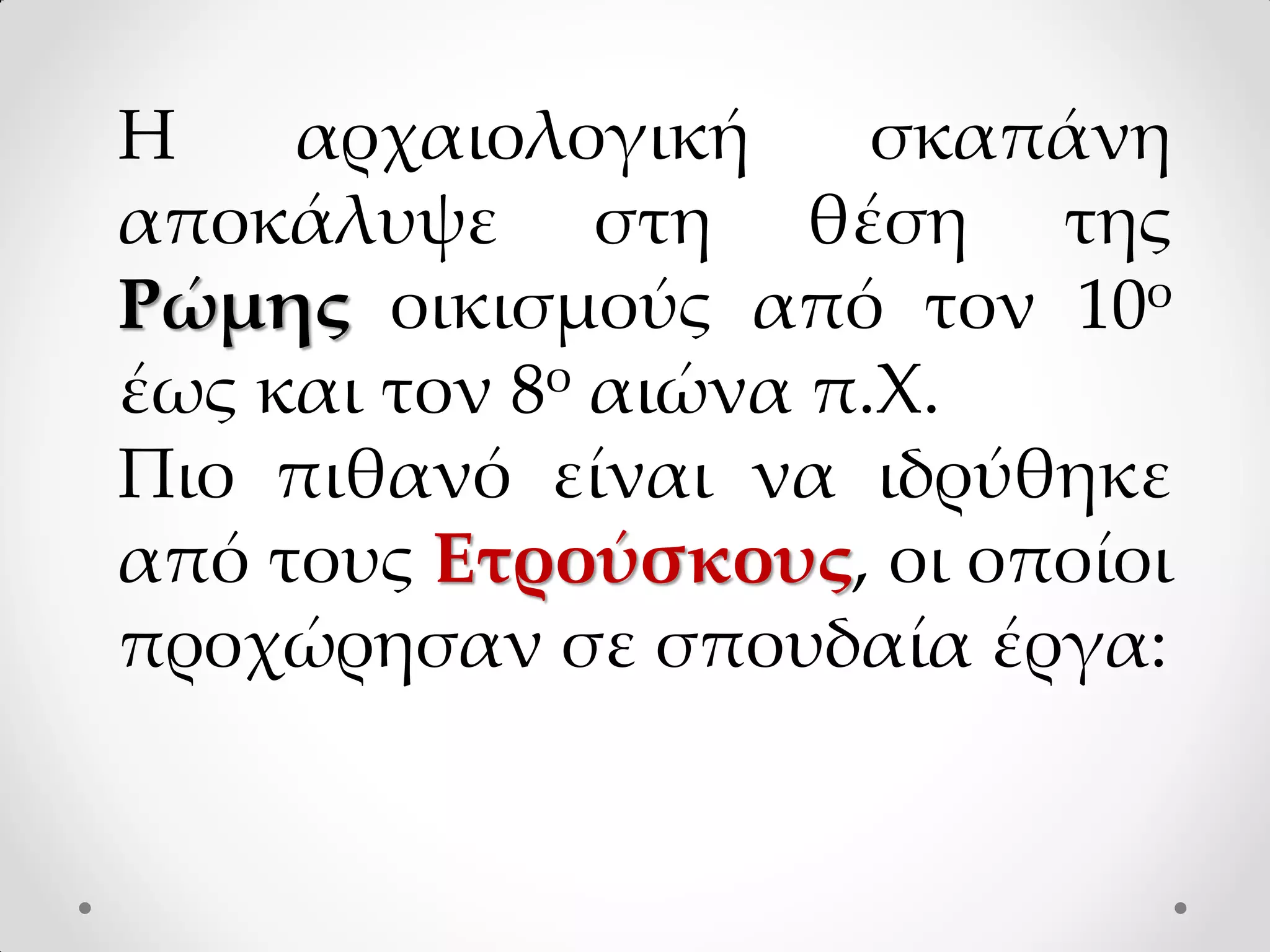 Η αρχαιολογική σκαπάνη
αποκάλυψε στη θέση της
Ρώμης οικισμούς από τον 10ο
έως και τον 8ο αιώνα π.Χ.
Πιο πιθανό είναι να ιδρύθηκε
από τους Ετρούσκους, οι οποίοι
προχώρησαν σε σπουδαία έργα:
 