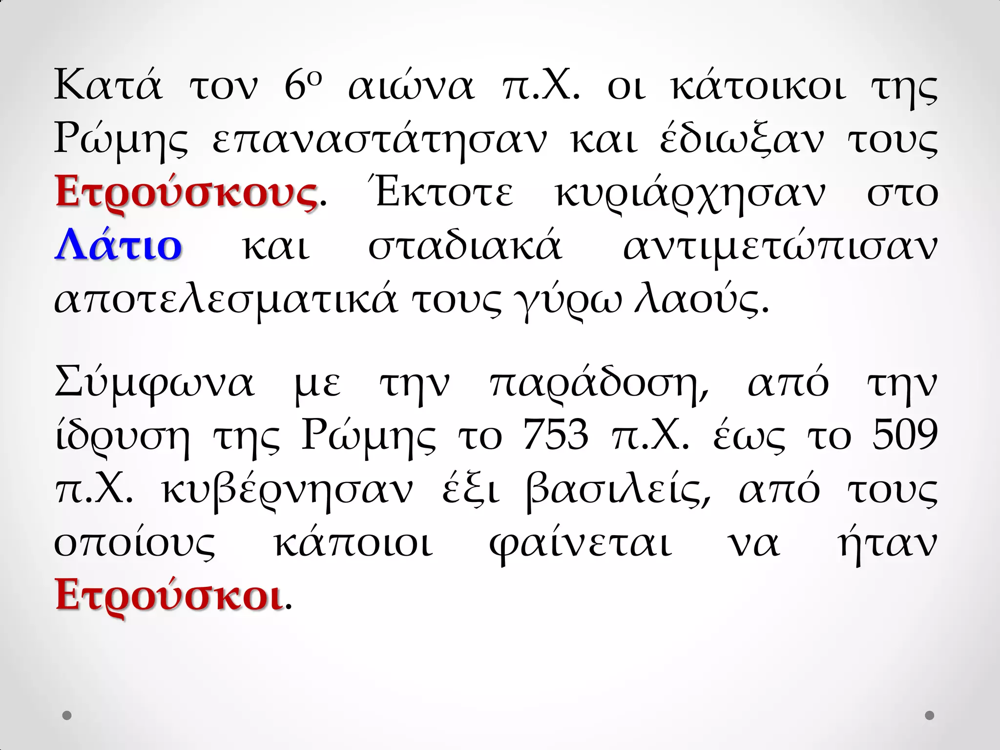 Κατά τον 6ο αιώνα π.Χ. οι κάτοικοι της
Ρώμης επαναστάτησαν και έδιωξαν τους
Ετρούσκους. Έκτοτε κυριάρχησαν στο
Λάτιο και σταδιακά αντιμετώπισαν
αποτελεσματικά τους γύρω λαούς.
Σύμφωνα με την παράδοση, από την
ίδρυση της Ρώμης το 753 π.Χ. έως το 509
π.Χ. κυβέρνησαν έξι βασιλείς, από τους
οποίους κάποιοι φαίνεται να ήταν
Ετρούσκοι.
 