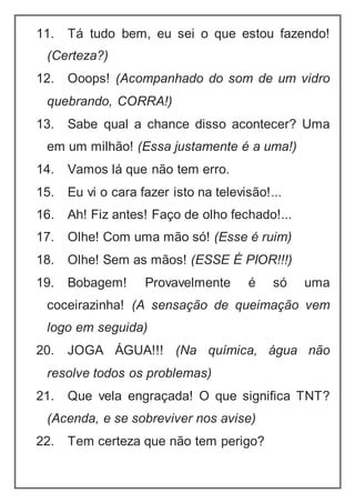 11. Tá tudo bem, eu sei o que estou fazendo!
(Certeza?)
12. Ooops! (Acompanhado do som de um vidro
quebrando, CORRA!)
13. Sabe qual a chance disso acontecer? Uma
em um milhão! (Essa justamente é a uma!)
14. Vamos lá que não tem erro.
15. Eu vi o cara fazer isto na televisão!...
16. Ah! Fiz antes! Faço de olho fechado!...
17. Olhe! Com uma mão só! (Esse é ruim)
18. Olhe! Sem as mãos! (ESSE É PIOR!!!)
19. Bobagem! Provavelmente é só uma
coceirazinha! (A sensação de queimação vem
logo em seguida)
20. JOGA ÁGUA!!! (Na química, água não
resolve todos os problemas)
21. Que vela engraçada! O que significa TNT?
(Acenda, e se sobreviver nos avise)
22. Tem certeza que não tem perigo?
 