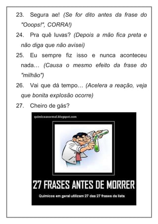 23. Segura ae! (Se for dito antes da frase do
"Ooops!", CORRA!)
24. Pra quê luvas? (Depois a mão fica preta e
não diga que não avisei)
25. Eu sempre fiz isso e nunca aconteceu
nada… (Causa o mesmo efeito da frase do
"milhão")
26. Vai que dá tempo… (Acelera a reação, veja
que bonita explosão ocorre)
27. Cheiro de gás?
 