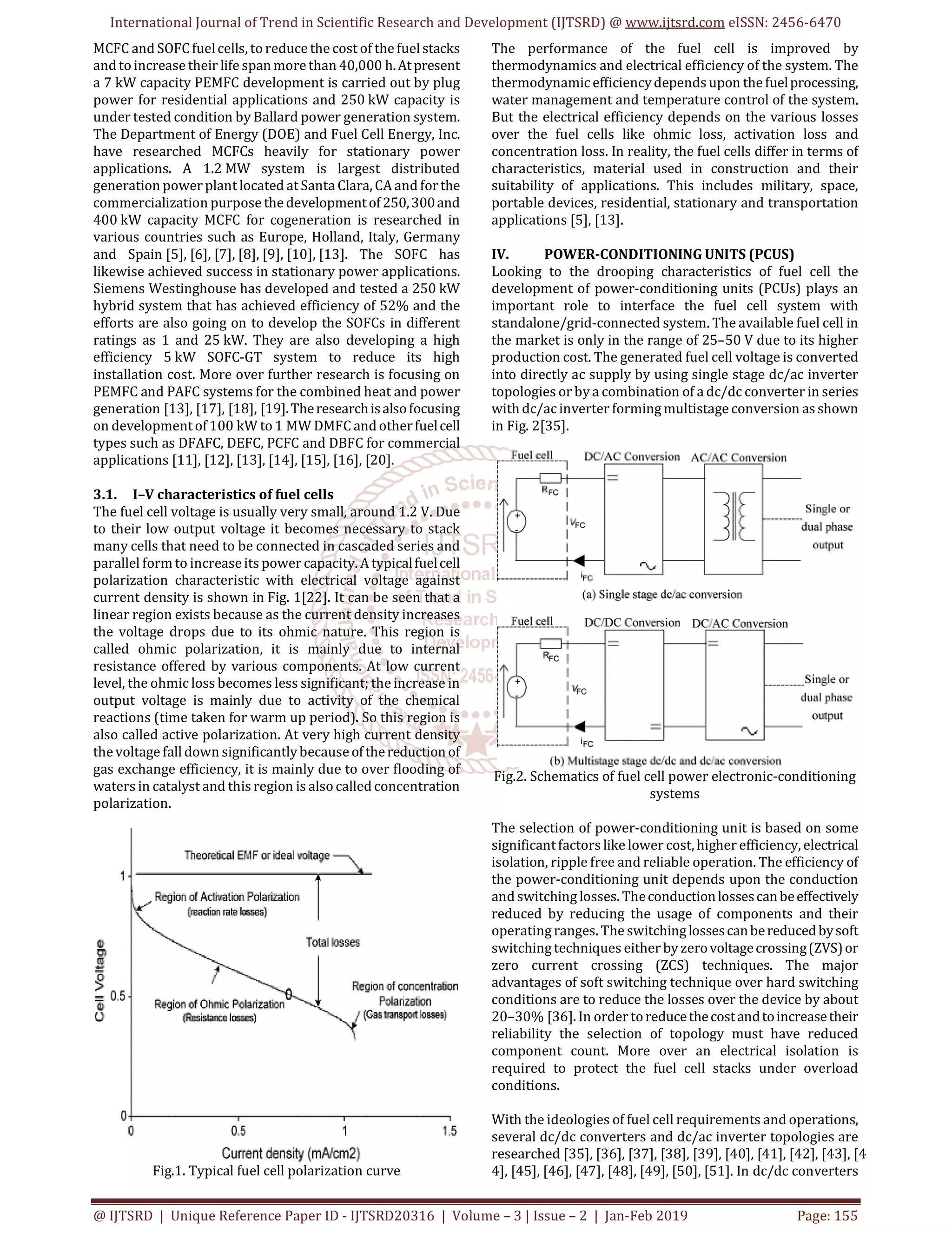 International Journal of Trend in Scientific Research and Development (IJTSRD) @ www.ijtsrd.com eISSN: 2456-6470
@ IJTSRD | Unique Reference Paper ID - IJTSRD20316 | Volume – 3 | Issue – 2 | Jan-Feb 2019 Page: 155
MCFC and SOFCfuelcells, toreduce the cost of thefuelstacks
and toincrease their life spanmorethan 40,000 h.Atpresent
a 7 kW capacity PEMFC development is carried out by plug
power for residential applications and 250 kW capacity is
under tested condition by Ballard power generation system.
The Department of Energy (DOE) and Fuel Cell Energy, Inc.
have researched MCFCs heavily for stationary power
applications. A 1.2 MW system is largest distributed
generation power plantlocated atSanta Clara, CA and forthe
commercialization purpose the developmentof250,300and
400 kW capacity MCFC for cogeneration is researched in
various countries such as Europe, Holland, Italy, Germany
and Spain [5], [6], [7], [8], [9], [10], [13]. The SOFC has
likewise achieved success in stationary power applications.
Siemens Westinghouse has developed and tested a 250 kW
hybrid system that has achieved efficiency of 52% and the
efforts are also going on to develop the SOFCs in different
ratings as 1 and 25 kW. They are also developing a high
efficiency 5 kW SOFC-GT system to reduce its high
installation cost. More over further research is focusing on
PEMFC and PAFC systems for the combined heat and power
generation [13], [17], [18], [19].Theresearchisalsofocusing
on developmentof 100 kW to1 MW DMFC and otherfuelcell
types such as DFAFC, DEFC, PCFC and DBFC for commercial
applications [11], [12], [13], [14], [15], [16], [20].
3.1. I–V characteristics of fuel cells
The fuel cell voltage is usually very small, around 1.2 V. Due
to their low output voltage it becomes necessary to stack
many cells that need to be connected in cascaded series and
parallel form to increaseits power capacity. A typicalfuelcell
polarization characteristic with electrical voltage against
current density is shown in Fig. 1[22]. It can be seen that a
linear region exists because as the current density increases
the voltage drops due to its ohmic nature. This region is
called ohmic polarization, it is mainly due to internal
resistance offered by various components. At low current
level, the ohmic loss becomes less significant; the increase in
output voltage is mainly due to activity of the chemical
reactions (time taken for warm up period). So this region is
also called active polarization. At very high current density
thevoltage fall down significantlybecauseofthereductionof
gas exchange efficiency, it is mainly due to over flooding of
waters in catalyst and this region is alsocalled concentration
polarization.
Fig.1. Typical fuel cell polarization curve
The performance of the fuel cell is improved by
thermodynamics and electrical efficiency of the system. The
thermodynamicefficiencydepends upon thefuelprocessing,
water management and temperature control of the system.
But the electrical efficiency depends on the various losses
over the fuel cells like ohmic loss, activation loss and
concentration loss. In reality, the fuel cells differ in terms of
characteristics, material used in construction and their
suitability of applications. This includes military, space,
portable devices, residential, stationary and transportation
applications [5], [13].
IV. POWER-CONDITIONING UNITS (PCUS)
Looking to the drooping characteristics of fuel cell the
development of power-conditioning units (PCUs) plays an
important role to interface the fuel cell system with
standalone/grid-connected system. The available fuel cell in
the market is only in the range of 25–50 V due to its higher
production cost. The generated fuel cell voltage is converted
into directly ac supply by using single stage dc/ac inverter
topologies or by a combination of a dc/dc converter in series
with dc/acinverter formingmultistage conversion asshown
in Fig. 2[35].
Fig.2. Schematics of fuel cell power electronic-conditioning
systems
The selection of power-conditioning unit is based on some
significantfactors like lower cost, higher efficiency, electrical
isolation, ripple free and reliable operation. The efficiency of
the power-conditioning unit depends upon the conduction
and switching losses. Theconductionlossescanbeeffectively
reduced by reducing the usage of components and their
operatingranges. The switchinglossescanbereducedbysoft
switchingtechniques either by zerovoltagecrossing(ZVS)or
zero current crossing (ZCS) techniques. The major
advantages of soft switching technique over hard switching
conditions are to reduce the losses over the device by about
20–30% [36]. In order toreducethecostandtoincreasetheir
reliability the selection of topology must have reduced
component count. More over an electrical isolation is
required to protect the fuel cell stacks under overload
conditions.
With the ideologies of fuel cell requirements and operations,
several dc/dc converters and dc/ac inverter topologies are
researched [35], [36], [37], [38], [39], [40], [41], [42], [43], [4
4], [45], [46], [47], [48], [49], [50], [51]. In dc/dc converters
 