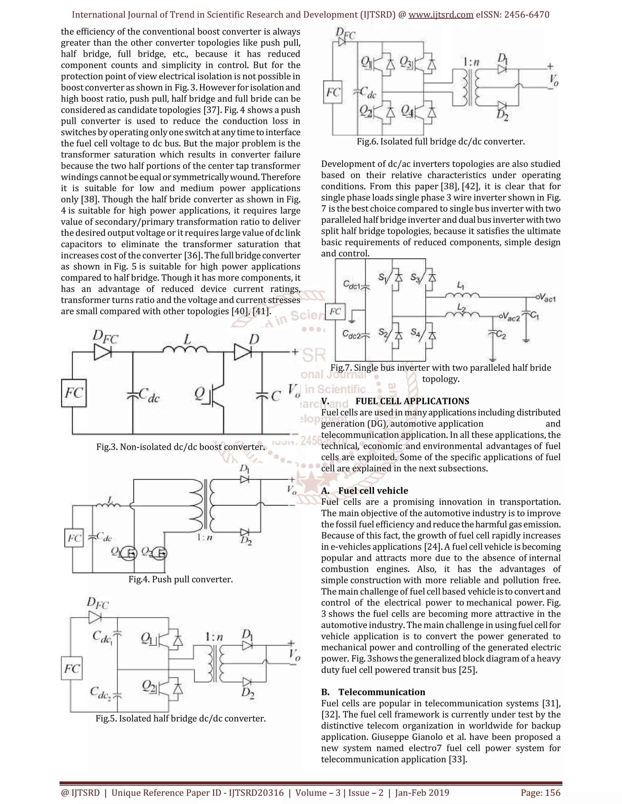 International Journal of Trend in Scientific Research and Development (IJTSRD) @ www.ijtsrd.com eISSN: 2456-6470
@ IJTSRD | Unique Reference Paper ID - IJTSRD20316 | Volume – 3 | Issue – 2 | Jan-Feb 2019 Page: 156
the efficiency of the conventional boost converter is always
greater than the other converter topologies like push pull,
half bridge, full bridge, etc., because it has reduced
component counts and simplicity in control. But for the
protection point of view electrical isolation is not possible in
boostconverter as shown in Fig. 3. Howeverforisolationand
high boost ratio, push pull, half bridge and full bride can be
considered as candidate topologies [37]. Fig. 4 shows a push
pull converter is used to reduce the conduction loss in
switchesby operatingonlyoneswitchatanytimetointerface
the fuel cell voltage to dc bus. But the major problem is the
transformer saturation which results in converter failure
because the two half portions of the center tap transformer
windings cannotbeequalorsymmetricallywound.Therefore
it is suitable for low and medium power applications
only [38]. Though the half bride converter as shown in Fig.
4 is suitable for high power applications, it requires large
value of secondary/primary transformation ratio to deliver
thedesired output voltage or itrequires large value ofdclink
capacitors to eliminate the transformer saturation that
increases cost of theconverter [36].Thefullbridgeconverter
as shown in Fig. 5 is suitable for high power applications
compared to half bridge. Though it has more components, it
has an advantage of reduced device current ratings,
transformer turns ratio and the voltage and current stresses
are small compared with other topologies [40], [41].
Fig.3. Non-isolated dc/dc boost converter.
Fig.4. Push pull converter.
Fig.5. Isolated half bridge dc/dc converter.
Fig.6. Isolated full bridge dc/dc converter.
Development of dc/ac inverters topologies are also studied
based on their relative characteristics under operating
conditions. From this paper [38], [42], it is clear that for
single phase loads single phase 3 wire inverter shown in Fig.
7 is the bestchoice compared to single bus inverter with two
paralleled half bridgeinverter anddualbusinverterwithtwo
split half bridge topologies, because it satisfies the ultimate
basic requirements of reduced components, simple design
and control.
Fig.7. Single bus inverter with two paralleled half bride
topology.
V. FUEL CELL APPLICATIONS
Fuel cells are used in manyapplicationsincluding distributed
generation (DG), automotive application and
telecommunication application. In all these applications, the
technical, economic and environmental advantages of fuel
cells are exploited. Some of the specific applications of fuel
cell are explained in the next subsections.
A. Fuel cell vehicle
Fuel cells are a promising innovation in transportation.
The main objective of the automotive industry is to improve
the fossil fuel efficiency andreducetheharmful gasemission.
Because of this fact, the growth of fuel cell rapidly increases
in e-vehicles applications [24]. A fuelcell vehicle isbecoming
popular and attracts more due to the absence of internal
combustion engines. Also, it has the advantages of
simple construction with more reliable and pollution free.
The main challenge of fuel cell based vehicleistoconvertand
control of the electrical power to mechanical power. Fig.
3 shows the fuel cells are becoming more attractive in the
automotive industry. The main challenge in usingfuelcellfor
vehicle application is to convert the power generated to
mechanical power and controlling of the generated electric
power. Fig. 3shows the generalized block diagram of a heavy
duty fuel cell powered transit bus [25].
B. Telecommunication
Fuel cells are popular in telecommunication systems [31],
[32]. The fuel cell framework is currently under test by the
distinctive telecom organization in worldwide for backup
application. Giuseppe Gianolo et al. have been proposed a
new system named electro7 fuel cell power system for
telecommunication application [33].
 