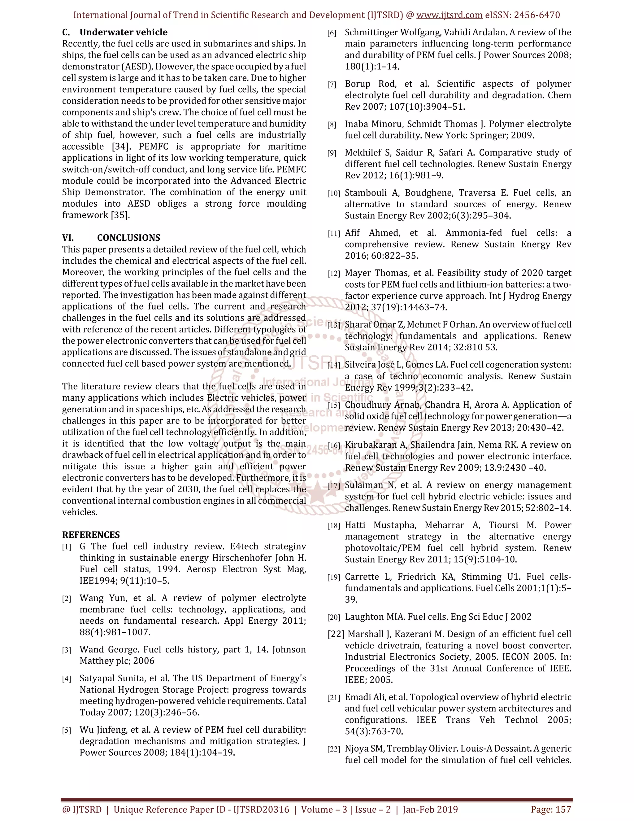 International Journal of Trend in Scientific Research and Development (IJTSRD) @ www.ijtsrd.com eISSN: 2456-6470
@ IJTSRD | Unique Reference Paper ID - IJTSRD20316 | Volume – 3 | Issue – 2 | Jan-Feb 2019 Page: 157
C. Underwater vehicle
Recently, the fuel cells are used in submarines and ships. In
ships, the fuel cells can be used as an advanced electric ship
demonstrator (AESD). However, thespaceoccupied byafuel
cell system is large and it has to be taken care. Due to higher
environment temperature caused by fuel cells, the special
consideration needs to be provided forothersensitivemajor
components and ship's crew. The choice of fuel cell must be
able to withstand the under level temperature and humidity
of ship fuel, however, such a fuel cells are industrially
accessible [34]. PEMFC is appropriate for maritime
applications in light of its low working temperature, quick
switch-on/switch-off conduct, and long service life. PEMFC
module could be incorporated into the Advanced Electric
Ship Demonstrator. The combination of the energy unit
modules into AESD obliges a strong force moulding
framework [35].
VI. CONCLUSIONS
This paper presents a detailed review of the fuel cell, which
includes the chemical and electrical aspects of the fuel cell.
Moreover, the working principles of the fuel cells and the
different types of fuel cells available in the markethavebeen
reported. The investigation has been made against different
applications of the fuel cells. The current and research
challenges in the fuel cells and its solutions are addressed
with reference of the recent articles. Different typologies of
the power electronic converters that can be used forfuel cell
applications are discussed. The issuesofstandaloneandgrid
connected fuel cell based power system are mentioned.
The literature review clears that the fuel cells are used in
many applications which includes Electric vehicles, power
generation and in space ships, etc.Asaddressedtheresearch
challenges in this paper are to be incorporated for better
utilization of the fuel cell technology efficiently. In addition,
it is identified that the low voltage output is the main
drawback of fuel cell in electrical application and in order to
mitigate this issue a higher gain and efficient power
electronic converters has to be developed. Furthermore,itis
evident that by the year of 2030, the fuel cell replaces the
conventional internal combustion engines in all commercial
vehicles.
REFERENCES
[1] G The fuel cell industry review. E4tech strateginv
thinking in sustainable energy Hirschenhofer John H.
Fuel cell status, 1994. Aerosp Electron Syst Mag,
IEE1994; 9(11):10–5.
[2] Wang Yun, et al. A review of polymer electrolyte
membrane fuel cells: technology, applications, and
needs on fundamental research. Appl Energy 2011;
88(4):981–1007.
[3] Wand George. Fuel cells history, part 1, 14. Johnson
Matthey plc; 2006
[4] Satyapal Sunita, et al. The US Department of Energy's
National Hydrogen Storage Project: progress towards
meeting hydrogen-powered vehiclerequirements.Catal
Today 2007; 120(3):246–56.
[5] Wu Jinfeng, et al. A review of PEM fuel cell durability:
degradation mechanisms and mitigation strategies. J
Power Sources 2008; 184(1):104–19.
[6] Schmittinger Wolfgang, Vahidi Ardalan. A review of the
main parameters influencing long-term performance
and durability of PEM fuel cells. J Power Sources 2008;
180(1):1–14.
[7] Borup Rod, et al. Scientific aspects of polymer
electrolyte fuel cell durability and degradation. Chem
Rev 2007; 107(10):3904–51.
[8] Inaba Minoru, Schmidt Thomas J. Polymer electrolyte
fuel cell durability. New York: Springer; 2009.
[9] Mekhilef S, Saidur R, Safari A. Comparative study of
different fuel cell technologies. Renew Sustain Energy
Rev 2012; 16(1):981–9.
[10] Stambouli A, Boudghene, Traversa E. Fuel cells, an
alternative to standard sources of energy. Renew
Sustain Energy Rev 2002;6(3):295–304.
[11] Afif Ahmed, et al. Ammonia-fed fuel cells: a
comprehensive review. Renew Sustain Energy Rev
2016; 60:822–35.
[12] Mayer Thomas, et al. Feasibility study of 2020 target
costs for PEM fuel cells and lithium-ion batteries: a two-
factor experience curve approach. Int J Hydrog Energy
2012; 37(19):14463–74.
[13] Sharaf Omar Z, Mehmet F Orhan. An overviewof fuelcell
technology: fundamentals and applications. Renew
Sustain Energy Rev 2014; 32:810 53.
[14] Silveira José L, Gomes LA. Fuel cell cogenerationsystem:
a case of techno economic analysis. Renew Sustain
Energy Rev 1999;3(2):233–42.
[15] Choudhury Arnab, Chandra H, Arora A. Application of
solid oxide fuel cell technology for powergeneration—a
review. Renew Sustain Energy Rev 2013; 20:430–42.
[16] Kirubakaran A, Shailendra Jain, Nema RK. A review on
fuel cell technologies and power electronic interface.
Renew Sustain Energy Rev 2009; 13.9:2430 –40.
[17] Sulaiman N, et al. A review on energy management
system for fuel cell hybrid electric vehicle: issues and
challenges. RenewSustainEnergyRev2015;52:802–14.
[18] Hatti Mustapha, Meharrar A, Tioursi M. Power
management strategy in the alternative energy
photovoltaic/PEM fuel cell hybrid system. Renew
Sustain Energy Rev 2011; 15(9):5104-10.
[19] Carrette L, Friedrich KA, Stimming U1. Fuel cells-
fundamentals and applications. Fuel Cells 2001;1(1):5–
39.
[20] Laughton MIA. Fuel cells. Eng Sci Educ J 2002
[22] Marshall J, Kazerani M. Design of an efficient fuel cell
vehicle drivetrain, featuring a novel boost converter.
Industrial Electronics Society, 2005. IECON 2005. In:
Proceedings of the 31st Annual Conference of IEEE.
IEEE; 2005.
[21] Emadi Ali, et al. Topological overview of hybrid electric
and fuel cell vehicular power system architectures and
configurations. IEEE Trans Veh Technol 2005;
54(3):763-70.
[22] Njoya SM, Tremblay Olivier. Louis-A Dessaint. A generic
fuel cell model for the simulation of fuel cell vehicles.
 
