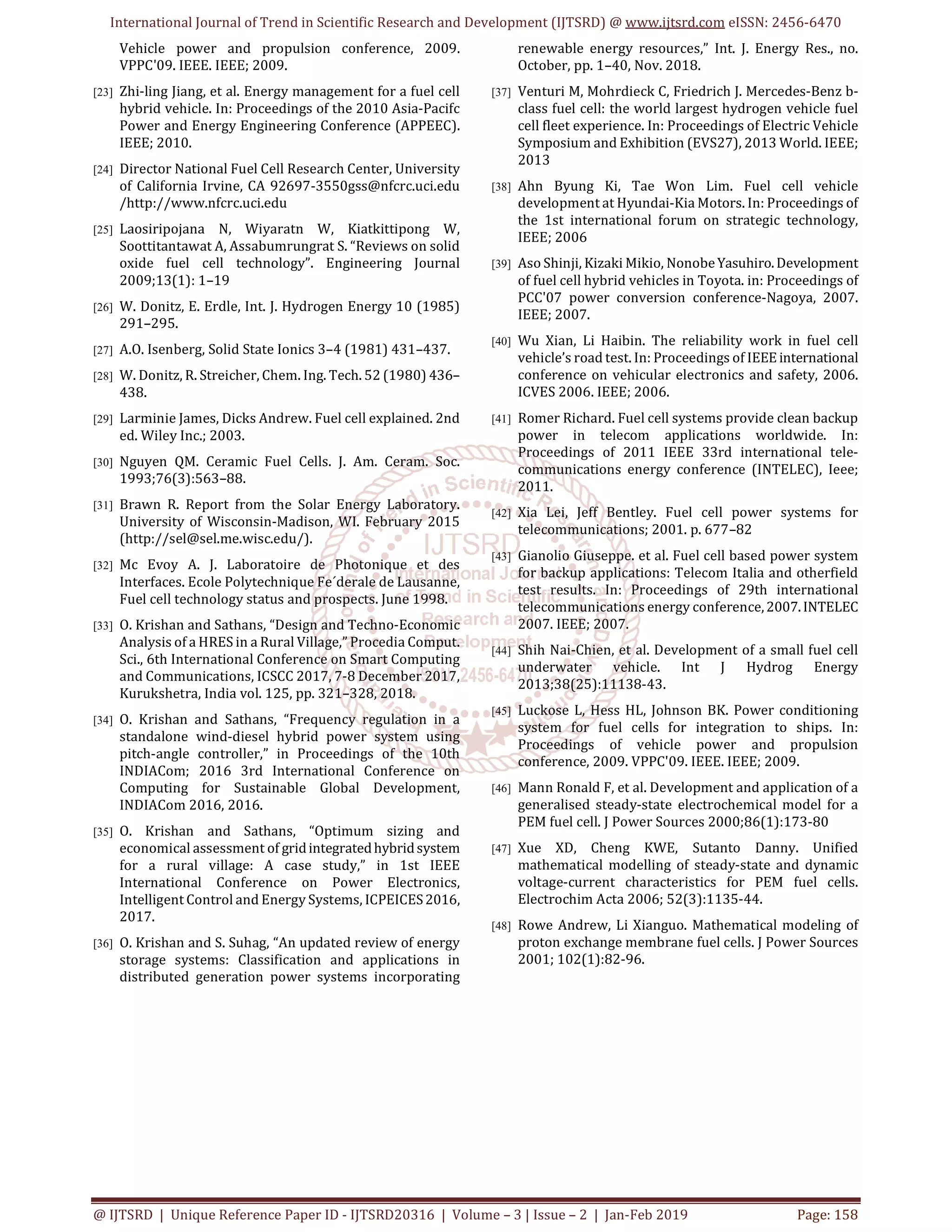 International Journal of Trend in Scientific Research and Development (IJTSRD) @ www.ijtsrd.com eISSN: 2456-6470
@ IJTSRD | Unique Reference Paper ID - IJTSRD20316 | Volume – 3 | Issue – 2 | Jan-Feb 2019 Page: 158
Vehicle power and propulsion conference, 2009.
VPPC'09. IEEE. IEEE; 2009.
[23] Zhi-ling Jiang, et al. Energy management for a fuel cell
hybrid vehicle. In: Proceedings of the 2010 Asia-Pacifc
Power and Energy Engineering Conference (APPEEC).
IEEE; 2010.
[24] Director National Fuel Cell Research Center, University
of California Irvine, CA 92697-3550gss@nfcrc.uci.edu
/http://www.nfcrc.uci.edu
[25] Laosiripojana N, Wiyaratn W, Kiatkittipong W,
Soottitantawat A, Assabumrungrat S. “Reviews on solid
oxide fuel cell technology”. Engineering Journal
2009;13(1): 1–19
[26] W. Donitz, E. Erdle, Int. J. Hydrogen Energy 10 (1985)
291–295.
[27] A.O. Isenberg, Solid State Ionics 3–4 (1981) 431–437.
[28] W. Donitz, R. Streicher, Chem. Ing. Tech. 52 (1980) 436–
438.
[29] Larminie James, Dicks Andrew. Fuel cell explained. 2nd
ed. Wiley Inc.; 2003.
[30] Nguyen QM. Ceramic Fuel Cells. J. Am. Ceram. Soc.
1993;76(3):563–88.
[31] Brawn R. Report from the Solar Energy Laboratory.
University of Wisconsin-Madison, WI. February 2015
(http://sel@sel.me.wisc.edu/).
[32] Mc Evoy A. J. Laboratoire de Photonique et des
Interfaces. Ecole Polytechnique Fe´derale de Lausanne,
Fuel cell technology status and prospects. June 1998.
[33] O. Krishan and Sathans, “Design and Techno-Economic
Analysis of a HRES in a Rural Village,” Procedia Comput.
Sci., 6th International Conference on Smart Computing
and Communications, ICSCC 2017, 7-8 December 2017,
Kurukshetra, India vol. 125, pp. 321–328, 2018.
[34] O. Krishan and Sathans, “Frequency regulation in a
standalone wind-diesel hybrid power system using
pitch-angle controller,” in Proceedings of the 10th
INDIACom; 2016 3rd International Conference on
Computing for Sustainable Global Development,
INDIACom 2016, 2016.
[35] O. Krishan and Sathans, “Optimum sizing and
economical assessment of gridintegratedhybridsystem
for a rural village: A case study,” in 1st IEEE
International Conference on Power Electronics,
Intelligent Control and Energy Systems, ICPEICES2016,
2017.
[36] O. Krishan and S. Suhag, “An updated review of energy
storage systems: Classification and applications in
distributed generation power systems incorporating
renewable energy resources,” Int. J. Energy Res., no.
October, pp. 1–40, Nov. 2018.
[37] Venturi M, Mohrdieck C, Friedrich J. Mercedes-Benz b-
class fuel cell: the world largest hydrogen vehicle fuel
cell fleet experience. In: Proceedings of Electric Vehicle
Symposium and Exhibition (EVS27), 2013 World. IEEE;
2013
[38] Ahn Byung Ki, Tae Won Lim. Fuel cell vehicle
development at Hyundai-Kia Motors. In: Proceedings of
the 1st international forum on strategic technology,
IEEE; 2006
[39] Aso Shinji, Kizaki Mikio, NonobeYasuhiro.Development
of fuel cell hybrid vehicles in Toyota. in: Proceedings of
PCC'07 power conversion conference-Nagoya, 2007.
IEEE; 2007.
[40] Wu Xian, Li Haibin. The reliability work in fuel cell
vehicle’s road test. In: Proceedings of IEEE international
conference on vehicular electronics and safety, 2006.
ICVES 2006. IEEE; 2006.
[41] Romer Richard. Fuel cell systems provide clean backup
power in telecom applications worldwide. In:
Proceedings of 2011 IEEE 33rd international tele-
communications energy conference (INTELEC), Ieee;
2011.
[42] Xia Lei, Jeff Bentley. Fuel cell power systems for
telecommunications; 2001. p. 677–82
[43] Gianolio Giuseppe. et al. Fuel cell based power system
for backup applications: Telecom Italia and otherfield
test results. In: Proceedings of 29th international
telecommunications energy conference,2007.INTELEC
2007. IEEE; 2007.
[44] Shih Nai-Chien, et al. Development of a small fuel cell
underwater vehicle. Int J Hydrog Energy
2013;38(25):11138-43.
[45] Luckose L, Hess HL, Johnson BK. Power conditioning
system for fuel cells for integration to ships. In:
Proceedings of vehicle power and propulsion
conference, 2009. VPPC'09. IEEE. IEEE; 2009.
[46] Mann Ronald F, et al. Development and application of a
generalised steady-state electrochemical model for a
PEM fuel cell. J Power Sources 2000;86(1):173-80
[47] Xue XD, Cheng KWE, Sutanto Danny. Unified
mathematical modelling of steady-state and dynamic
voltage-current characteristics for PEM fuel cells.
Electrochim Acta 2006; 52(3):1135-44.
[48] Rowe Andrew, Li Xianguo. Mathematical modeling of
proton exchange membrane fuel cells. J Power Sources
2001; 102(1):82-96.
 