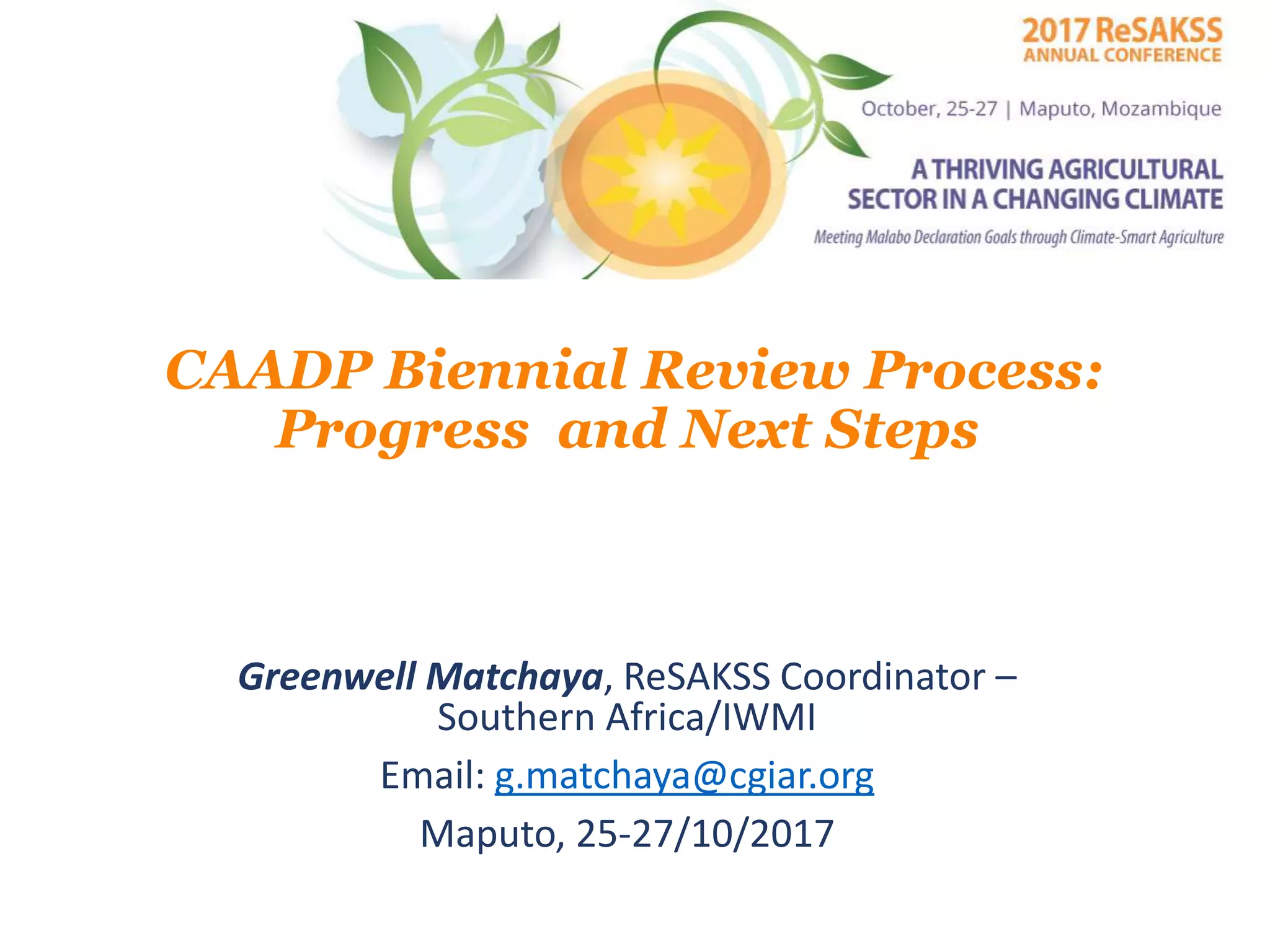 CAADP Biennial Review Process:
Progress and Next Steps
Greenwell Matchaya, ReSAKSS Coordinator –
Southern Africa/IWMI
Email: g.matchaya@cgiar.org
Maputo, 25-27/10/2017
