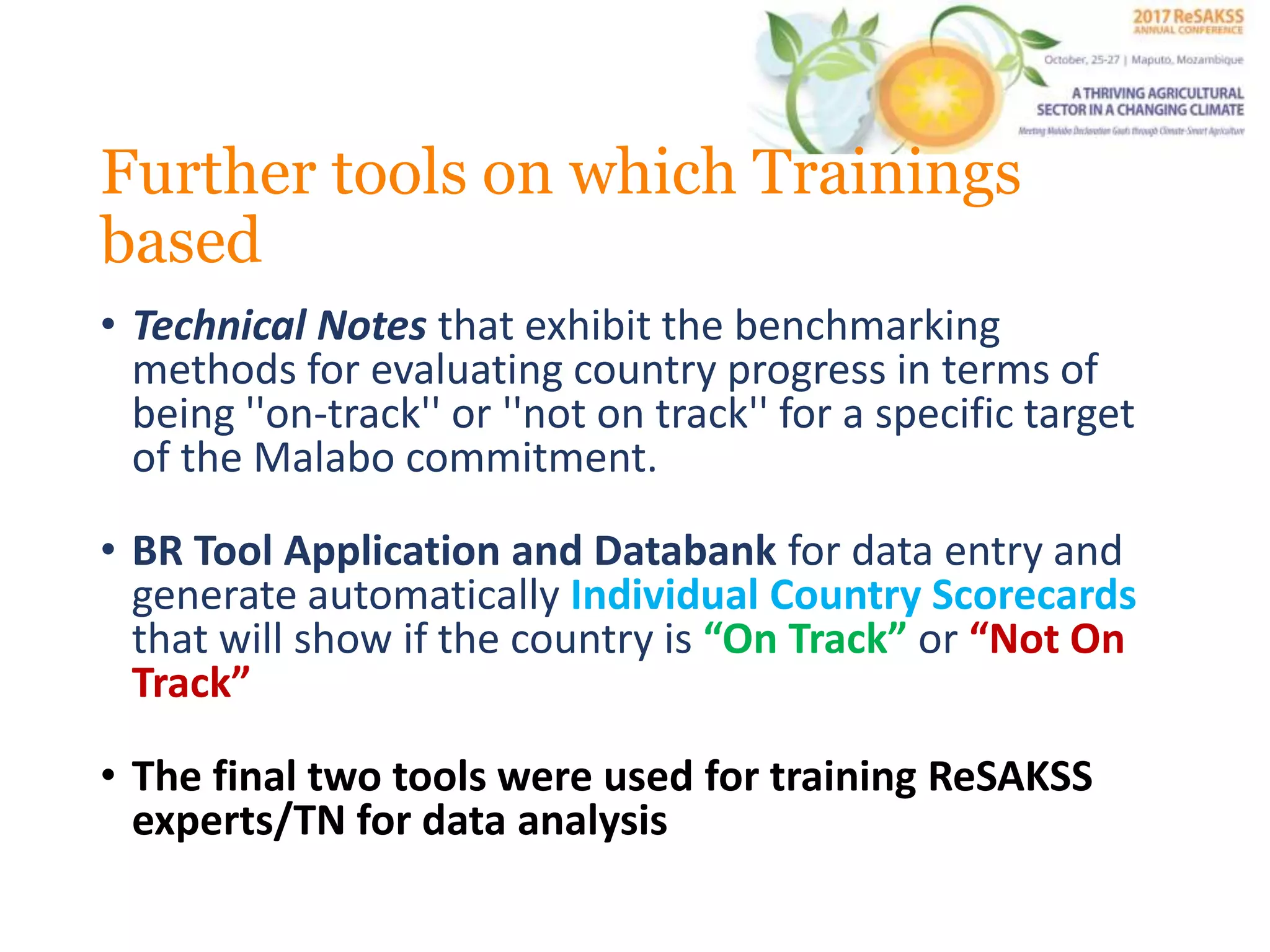 Further tools on which Trainings
based
• Technical Notes that exhibit the benchmarking
methods for evaluating country progress in terms of
being ''on-track'' or ''not on track'' for a specific target
of the Malabo commitment.
• BR Tool Application and Databank for data entry and
generate automatically Individual Country Scorecards
that will show if the country is “On Track” or “Not On
Track”
• The final two tools were used for training ReSAKSS
experts/TN for data analysis