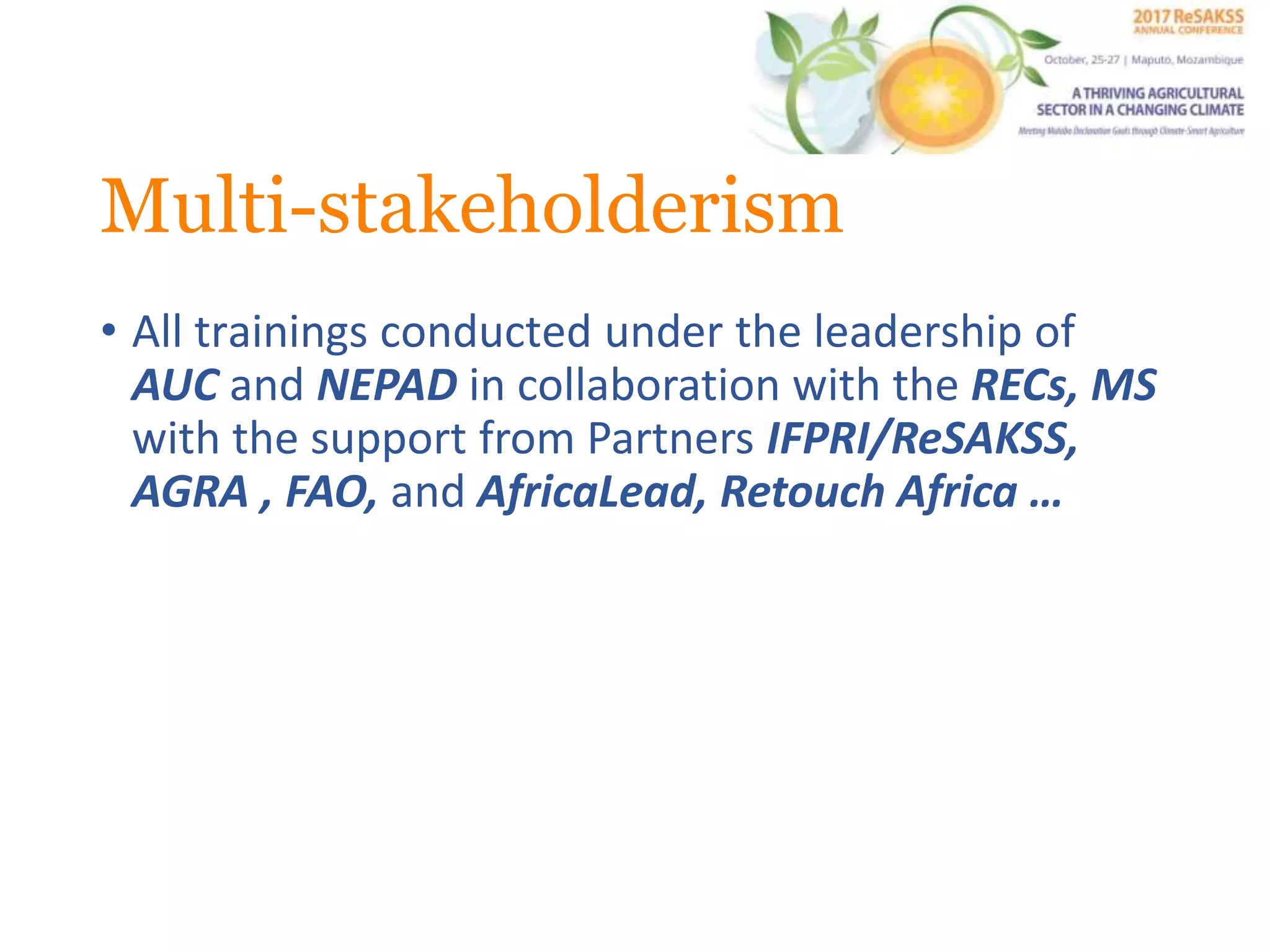 Multi-stakeholderism
• All trainings conducted under the leadership of
AUC and NEPAD in collaboration with the RECs, MS
with the support from Partners IFPRI/ReSAKSS,
AGRA , FAO, and AfricaLead, Retouch Africa …