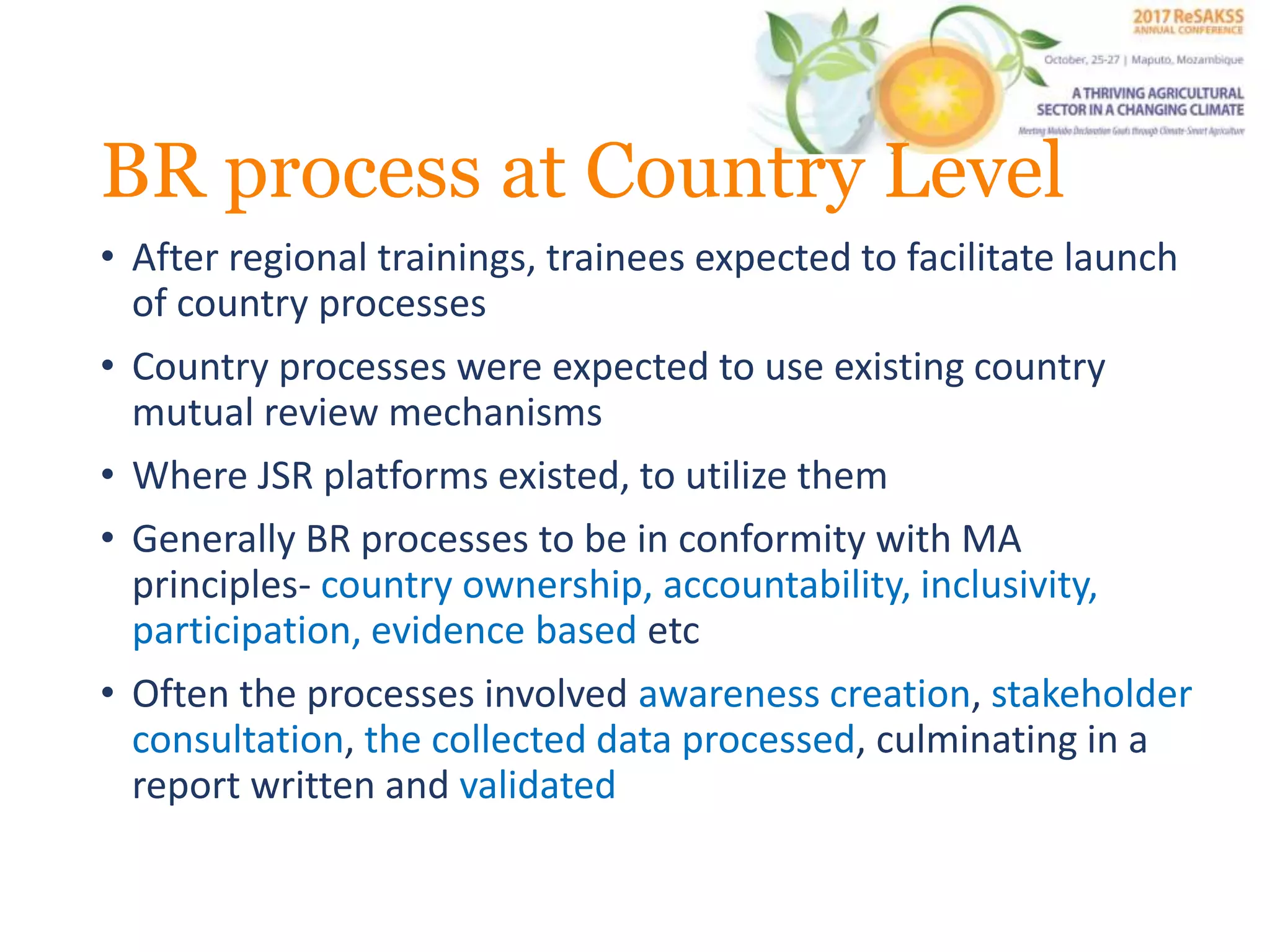 BR process at Country Level
• After regional trainings, trainees expected to facilitate launch
of country processes
• Country processes were expected to use existing country
mutual review mechanisms
• Where JSR platforms existed, to utilize them
• Generally BR processes to be in conformity with MA
principles- country ownership, accountability, inclusivity,
participation, evidence based etc
• Often the processes involved awareness creation, stakeholder
consultation, the collected data processed, culminating in a
report written and validated