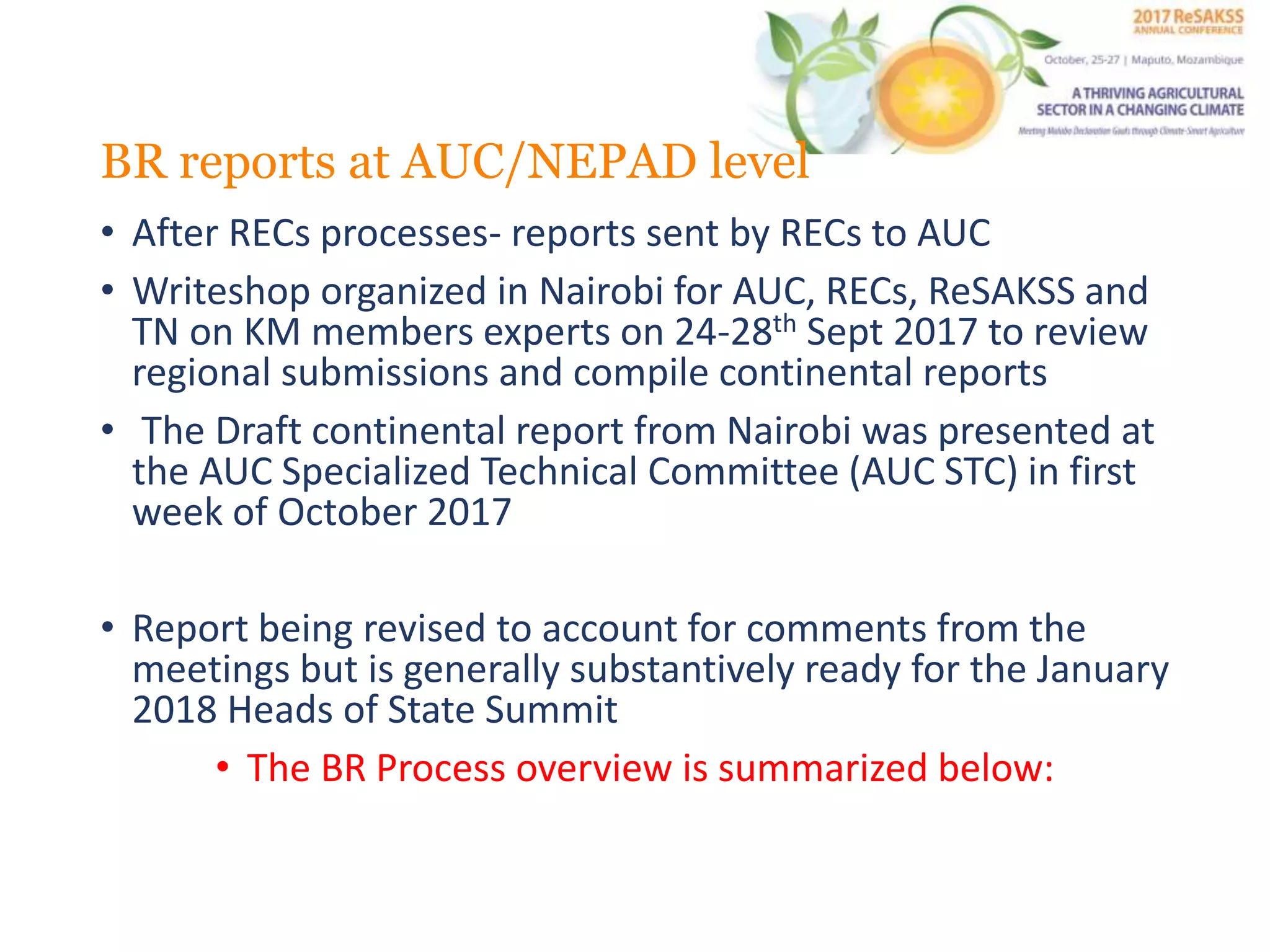 BR reports at AUC/NEPAD level
• After RECs processes- reports sent by RECs to AUC
• Writeshop organized in Nairobi for AUC, RECs, ReSAKSS and
TN on KM members experts on 24-28th Sept 2017 to review
regional submissions and compile continental reports
• The Draft continental report from Nairobi was presented at
the AUC Specialized Technical Committee (AUC STC) in first
week of October 2017
• Report being revised to account for comments from the
meetings but is generally substantively ready for the January
2018 Heads of State Summit
• The BR Process overview is summarized below: