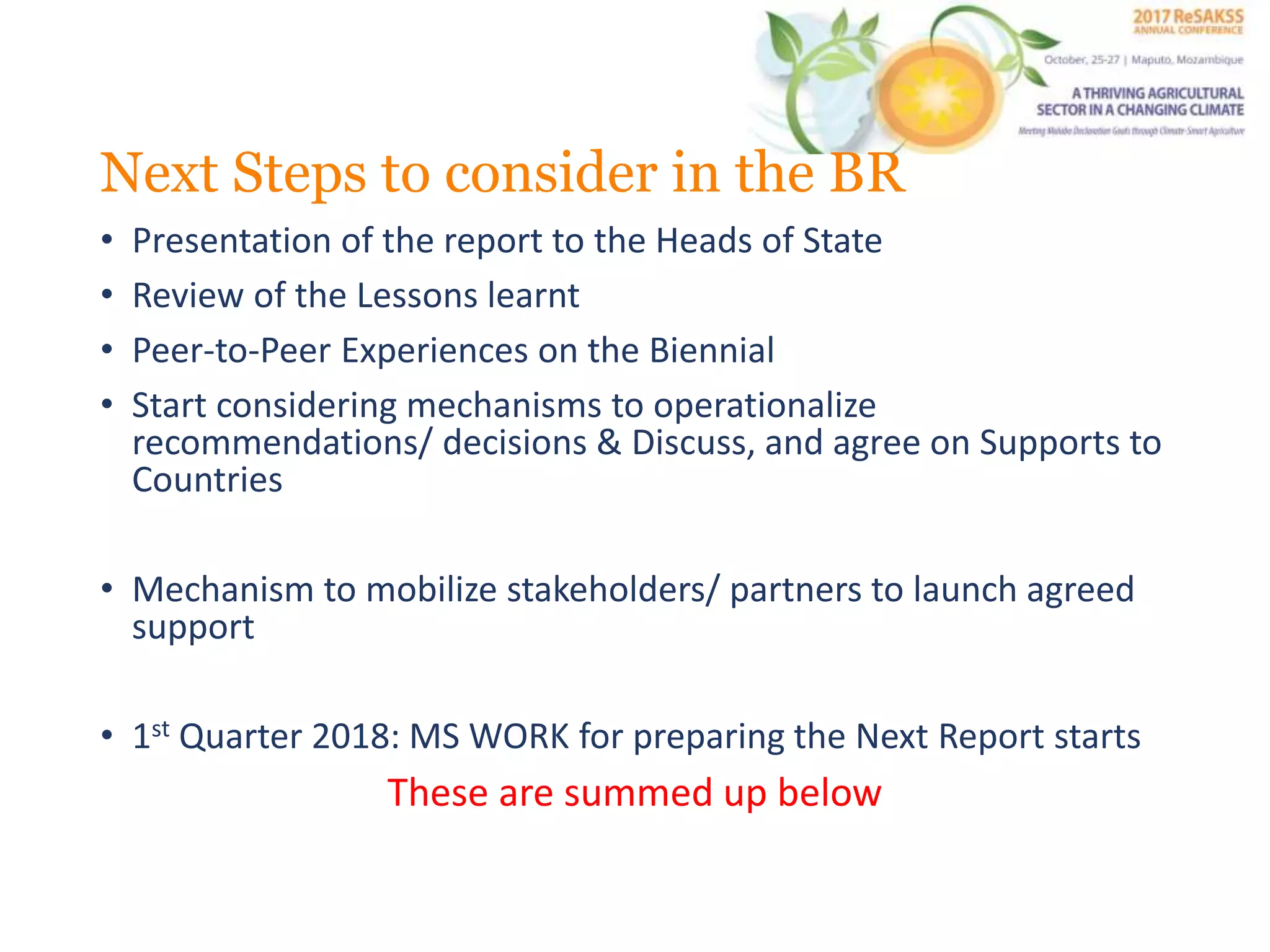 Next Steps to consider in the BR
• Presentation of the report to the Heads of State
• Review of the Lessons learnt
• Peer-to-Peer Experiences on the Biennial
• Start considering mechanisms to operationalize
recommendations/ decisions & Discuss, and agree on Supports to
Countries
• Mechanism to mobilize stakeholders/ partners to launch agreed
support
• 1st Quarter 2018: MS WORK for preparing the Next Report starts
These are summed up below