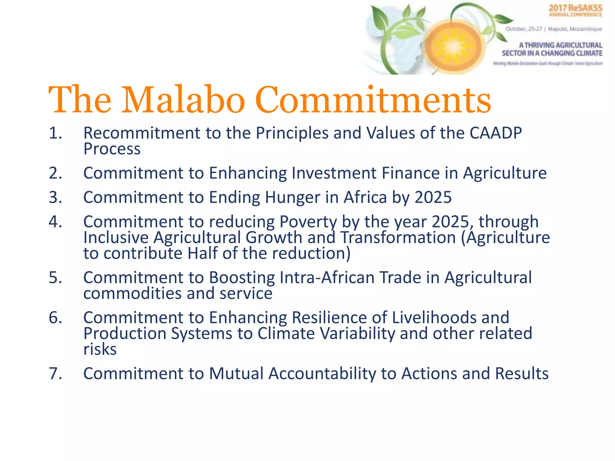 The Malabo Commitments
1. Recommitment to the Principles and Values of the CAADP
Process
2. Commitment to Enhancing Investment Finance in Agriculture
3. Commitment to Ending Hunger in Africa by 2025
4. Commitment to reducing Poverty by the year 2025, through
Inclusive Agricultural Growth and Transformation (Agriculture
to contribute Half of the reduction)
5. Commitment to Boosting Intra-African Trade in Agricultural
commodities and service
6. Commitment to Enhancing Resilience of Livelihoods and
Production Systems to Climate Variability and other related
risks
7. Commitment to Mutual Accountability to Actions and Results