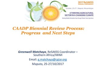 CAADP Biennial Review Process:
Progress and Next Steps
Greenwell Matchaya, ReSAKSS Coordinator –
Southern Africa/IWMI
Email: g.matchaya@cgiar.org
Maputo, 25-27/10/2017
 