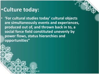 •Culture today:
• ‘For cultural studies today’ cultural objects
are simultaneously events and experiences,
produced out of, and thrown back in to, a
social force field constituted unevenly by
power flows, status hierarchies and
opportunities”
 