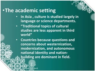 •The academic setting
• In Asia , culture is studied largely in
language or science departments.
• “Traditional topics of cultural
studies are less apparent in third
world”
• Countries because questions and
concerns about westernization,
modernization, and autonomous
national identity and nation-
building are dominant in field.
 