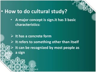 • How to do cultural study?
• A major concept is sign.it has 3 basic
characteristics:
 It has a concrete form
 It refers to something other than itself
 It can be recognized by most people as
a sign
 