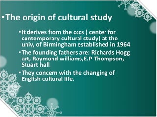 •The origin of cultural study
•It derives from the cccs ( center for
contemporary cultural study) at the
univ, of Birmingham established in 1964
•The founding fathers are: Richards Hogg
art, Raymond williams,E.P Thompson,
Stuart hall
•They concern with the changing of
English cultural life.
 