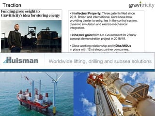 • Intellectual Property. Three patents filed since
2011. British and international. Core know-how,
providing barrier to entry, lies in the control system,
dynamic simulation and electro-mechanical
integration.
• £650,000 grant from UK Government for 250kW
concept demonstration project in 2018/19.
• Close working relationship and NDAs/MOUs
in place with 12 strategic partner companies,
ranging from winch manufacturers to ancillary
services aggregators.
Traction
 