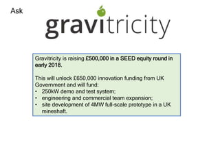 Ask
Gravitricity is raising £500,000 in a SEED equity round in
early 2018.
This will unlock £650,000 innovation funding from UK
Government and will fund:
• 250kW demo and test system;
• engineering and commercial team expansion;
• site development of 4MW full-scale prototype in a UK
mineshaft.
 