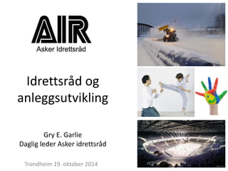 Idrettsråd og anleggsutvikling 
Gry E. Garlie 
Daglig leder Asker idrettsråd 
Trondheim 19. oktober 2014  