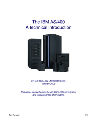 The IBM AS/400
                    A technical introduction




                         by Tom Van Looy <tom@ctors.net>
                                  January 2009


               This paper was written for the AS/400's 20th anniversary,
                           and was presented at HAR2009.




Tom Van Looy                                                               1/14
 