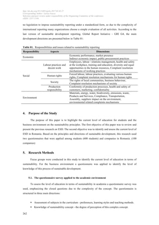 http://dx.doi.org/10.15405/epsbs.2017.01.02.27
Corresponding Author: Larisa Ivascu
Selection and peer-review under responsibility of the Organizing Committee of the conference
eISSN: 2357-1330
	
  
	
  262
no legislation to impose sustainability reporting under a standardized form, so due to the complexity of
international reporting many organizations choose a simple evaluation of all activities. According to the
last version of sustainable development reporting, Global Report Initiative - GRI G4, the main
development directions are presented below in Table 01:
Table 01. Responsibilities and issues related to sustainability reporting
Responsibility Aspects Dimensions
Economic
Economic performance, market presence
Indirect economic impact, public procurement practices
Social
Labour practices and
decent work
Employees, labour / relations management, health and safety
at the workplace, training and education, diversity and equal
opportunities in the human resources, Complaint resolution
mechanisms of working practices
Human rights
Forced labour, labour practices, evaluating various human
rights, Complaint resolution mechanisms for human rights
Society
The rights of local communities, business behaviour,
Complaint resolution mechanisms of society
Production
responsibility
Conformity of production processes, health and safety of
customers, marketing, confidentiality
Environment
Materials, energy, water, biodiversity, emissions, waste,
Products and Services, Compliance, Transportation,
Assembly, suppliers impact on the environment,
environmental related complaints mechanisms
4. Purpose of the Study
The purpose of this paper is to highlight the current level of education for students and the
business environment on the sustainability principles. The first objective of this paper was to review and
present the previous research on ESD. The second objective was to identify and assess the current level of
ESD in Romania. Based on the principles and directions of sustainable development, this research used
two questionnaires that were applied among students (600 students) and companies in Romania. (100
companies)
5. Research Methods
Focus groups were conducted in this study to identify the current level of education in terms of
sustainability. For the business environment a questionnaire was applied to identify the level of
knowledge of this process of sustainable development.
5.1. The questionnaire survey applied to the academic environment
To assess the level of education in terms of sustainability in academia a questionnaire survey was
used, emphasizing the closed questions due to the complexity of the concept. The questionnaire is
structured in three main directions:
§ Assessment of subjects in the curriculum - preferences, learning styles and teaching methods.
§ Knowledge of sustainability concept - the degree of perception of this complex concept.
 
