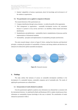 http://dx.doi.org/10.15405/epsbs.2017.01.02.27
Corresponding Author: Larisa Ivascu
Selection and peer-review under responsibility of the Organizing Committee of the conference
eISSN: 2357-1330
	
  
	
   263
§ Students’ adaptability to business requirements, desire for knowledge and involvement in of
the students in organizations.
5.2. The questionnaire survey applied to companies in Romania
The research directions of this questionnaire are:
§ Company identification through various elements - to outline the profile of the organization.
§ Risk management in organizations - sustainable development involves risk assessment
because it is present in every activity and there is no durability without hazard and threats
identification.
§ Standardization and globalization - sustainability leads to standardization of processes and the
implementation of international standards.
§ Sustainability - perception and implementation of sustainability principles and directions.
The entire research design is shown in Figure 01 below, starting from directions and theoretical
principles, evaluating the perception of sustainability in business and among students and directions are
obtained to be followed for global sustainable development.
Figure 01. Research structure
6. Findings
The study outlines that inclusion of courses on sustainable development contributes to the
development of a sustainable business, sustainable companies and of sustainable jobs. The results of
applying the questionnaires are collated below.
6.1. Interpretation of results obtained in academia
From the questionnaire applied to academia some information was obtained that is consistent with
the international direction. As underlined by Barth and Rieckmann (2012), students should possess basic
information on sustainability because knowledge in this area is minimal. The centralisation of results
obtained are presented in Table 2.
• principles
• directions
Theory
• Sudents
• Company
Survey
• recomme
ndations
• proposals
Conclusions
 