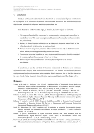 http://dx.doi.org/10.15405/epsbs.2017.01.02.27
Corresponding Author: Larisa Ivascu
Selection and peer-review under responsibility of the Organizing Committee of the conference
eISSN: 2357-1330
	
  
	
  266
7. Conclusion
Finally, it can be concluded that inclusion of materials on sustainable development contributes to
the development of a sustainable environment and sustainable businesses. The relationship between
education and sustainable development is a directly proportional one.
From the analysis conducted in this paper, in Romania, the following can be concluded:
§ The concept of sustainability is perceived by most companies, but reporting is not realized in
standardized form. This could be complemented by a series of courses that can be achieved in
the years of study.
§ Respect for the environment and society can be shaped even during the years of study so that
when the student is hired this mind set is already intact.
§ Various financial analyses are performed at the superficial level or only on the final financial
results, which could be supplemented by courses in academia.
§ To apply the theoretical knowledge as many agreements with companies should be concluded
to increase employability percentage in final year of study.
§ Introducing new trends and directions concerning the development of the business
environment.
In conclusion, it can be said that the business environment in Romania is in continuous
development and is aligning with international requirements. The students are interested in business
requirements and prefer to be employed after graduation. This is supported also by the idea that during
the years of study, hiring students is done without the necessary qualifications and thus the pay is low.
References
Aleixo, A.M., Leal, S., Azeiteiro, U.M. (2016). Conceptualization of Sustainable Higher Education
Institutions, Roles, Barriers, and Challenges for Sustainability: An exploratory Atudy in Portugal,
Journal of Cleaner Production (2016), http://dx.doi.org/10.1016/ j.jclepro.2016.11.010
Amaral, L.P., Martins, N., Gouveia, J.B. (2015). Quest for a Sustainable University: A Review. Int. J.
Sustain. High. Educ. 16, 155-172, Available at http://dx.doi.org/10.1108/IJSHE- 02-2013-0017.
Baleanu, V., Irimie, S., Ionica, A.C., Irimie, S.I. (2010). Student Support Services Enabling Quality and
Sustainability in Higher Education: Academic Advising, 6th International Seminar on the Quality
Management in Higher Education, 39-42.
Baleanu, V, Irimie, S., Irimie S. (2014). Corporate Social Responsibility in Romania: From Conceptual
Frameworks to Concrete Actions, 4th Review of Management and Economic Engineering
International Management Conference, 150-157.
Barth, M., Rieckmann, M. (2012). Academic staff development as a catalyst for curriculum change
towards education for sustainable development: an output perspective. Cleaner Production
Journal, Vol. 26, 28-36.
Boutou, A. (2013). Sustainability in Higher Education. Benefits and Career Prospects with an
Interdisciplinary Higher Education Degree. Master Thesis in Environmental Studies and
Sustainability Science. LUCSUS, Lund University, Sweden.
Chaiwichit, C. (2016). Developing of the Measurement Model of Self-Directed Learning Characteristics,
4th Annual International Conference on Cognitive - Social, and Behavioural Sciences, Vol.8, 7-17.
 