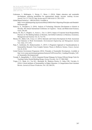 http://dx.doi.org/10.15405/epsbs.2017.01.02.27
Corresponding Author: Larisa Ivascu
Selection and peer-review under responsibility of the Organizing Committee of the conference
eISSN: 2357-1330
	
  
	
   267
Godemann, J., Bebbington, J., Herzig, C., Moon, J. (2014). Higher education and sustainable
development: exploring possibilities for organisational change. Account. Auditing Account.
Journal, Vol. 27, 218-233. http://dx.doi.org/10.1108/AAAJ-12- 2013-1553.
Global Report Initiatives – GRI G4 (2016). Available at
https://www.globalreporting.org/resourcelibrary/GRIG4-Part1-Reporting-Principles-and-Standard-
Disclosures.pdf
Haskova, A., Dvorjakova, S. (2016). Analysis of Technology Education Development at Schools in
Slovakia, 4th Annual International Conference on Cognitive - Social, and Behavioural Sciences,
Vol.8, 236-245.
Mocan, M., Rus, S., Draghici, A., Ivascu L., Turi, A. (2015). Impact of Corporate Social Responsibility
Practices on The Banking Industry in Romania, 2nd Global Conference on Business, Economics,
Management and Tourism, Vol. 23, 712-716.
Moraru, R.I., Babut, G.B., Cioca, L.I. (2014). Rationale and Criteria Development for Risk Assessment
Tool Selection in Work Environments. Environmental Engineering and Management Journal,
Vol. 13(6), 1371-1376.
Popa, F., Guillermin, M., Dedeurwaerdere, T., (2015). A Pragmatist Approach to Transdisciplinarity in
Sustainability Research: From Complex Systems Theory to Reflexive Science. Futures Journal,
Vol. 65, 45-56.
United Nations Environment Programme (2016). Principles of Sustainable Development, Available at
http://www.unep.org/training/programmes/Instructor%20Version/Part_1/readings/Principles_%20
of_Sustainable_Development.pdf
Vassigh, S., Spiegelhalter, T., (2014). Integrated Design Pedagogy for Energy Efficient Design Tools for
Teaching Carbon Neutral Building Design. Energy Procedia, Vol. 57, 2062-2069.
Viegas, C.V., Bond, A.J., Vaz R.C., Borchardt, M., Medeiros Pereira, G., Selig, P.M., Varvakis, G.
(2016). Critical attributes of Sustainability in Higher Education: A Categorisation from Literature
Review. Journal of Cleaner Production, Vol. 126, 260-276.
 