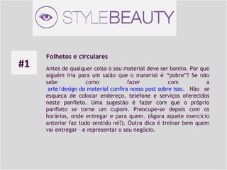 #1

Folhetos e circulares
Antes de qualquer coisa o seu material deve ser bonito. Por que
alguém iria para um salão que o material é “pobre”? Se não
sabe
como
fazer
com
a
 arte/design do material confira nosso post sobre isso. Não se
esqueça de colocar endereço, telefone e serviços oferecidos
neste panfleto. Uma sugestão é fazer com que o próprio
panfleto se torne um cupom. Preocupe-se depois com os
horários, onde entregar e para quem. (Agora aquele exercício
anterior faz todo sentido né?). Outra dica é treinar bem quem
vai entregar – e representar o seu negócio.

 