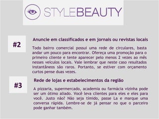 #2

#3

Anuncie em classificados e em jornais ou revistas locais
Todo bairro comercial possui uma rede de circulares, basta
andar um pouco para encontrar. Ofereça uma promoção para o
primeiro cliente e tente aparecer pelo menos 2 vezes ao mês
nesses veículos locais. Vale lembrar que neste caso resultados
instantâneos são raros. Portanto, se estiver com orçamento
curtos pense duas vezes.

Rede de lojas e estabelecimentos da região
A pizzaria, supermercado, academia ou farmácia vizinha pode
ser um ótimo aliado. Você leva clientes para eles e eles para
você. Justo não? Não seja tímido, passe La e marque uma
conversa rápida. Lembre-se de já pensar no que o parceiro
pode ganhar também.

 