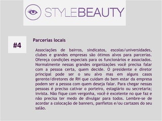 #4

Parcerias locais
Associações de bairros, sindicatos, escolas/universidades,
clubes e grandes empresas são ótimos alvos para parcerias.
Ofereça condições especiais para os funcionários e associados.
Normalmente nessas grandes organizações você precisa falar
com a pessoa certa, quem decide. O presidente e diretor
principal pode ser o seu alvo mas em alguns casos
gerente/diretores de RH que cuidam do bem estar da empresa
podem ser a pessoa com quem deseja falar. Para chegar nessas
pessoas é preciso cativar o porteiro, estagiário ou secretaria;
invista. Não fique com vergonha, você é excelente no que faz e
não precisa ter medo de divulgar para todos. Lembre-se de
acordar a colocação de banners, panfletos e/ou cartazes do seu
salão.

 