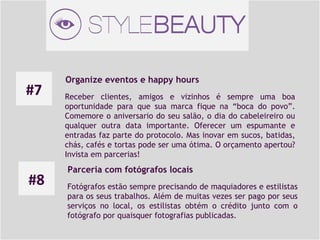 #7

#8

Organize eventos e happy hours
Receber clientes, amigos e vizinhos é sempre uma boa
oportunidade para que sua marca fique na “boca do povo”.
Comemore o aniversario do seu salão, o dia do cabeleireiro ou
qualquer outra data importante. Oferecer um espumante e
entradas faz parte do protocolo. Mas inovar em sucos, batidas,
chás, cafés e tortas pode ser uma ótima. O orçamento apertou?
Invista em parcerias!

Parceria com fotógrafos locais
Fotógrafos estão sempre precisando de maquiadores e estilistas
para os seus trabalhos. Além de muitas vezes ser pago por seus
serviços no local, os estilistas obtém o crédito junto com o
fotógrafo por quaisquer fotografias publicadas.

 