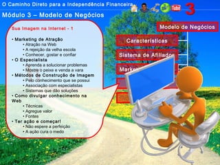 O Caminho Direto para a Independência Financeira
Módulo 3 – Modelo de Negócios
Modelo de Negócios
Características
Sistema de Afiliados
Marketing Multinível
Imagem
Sistemas
Sua Imagem na Internet - 1
• Marketing de Atração
• Atração na Web
• A rejeição da velha escola
• Conhecer, gostar e confiar
• O Especialista
• Aprenda a solucionar problemas
• Mostre o peixe e venda a vara
• Métodos de Construção de Imagem
• Pelo conhecimento que se possui
• Associação com especialistas
• Sistemas que dão soluções
• Como divulgar conhecimento na
Web
• Técnicas
• Agregue valor
• Fontes
• Ter ação e começar!
• Não espere a perfeição
• A ação cura o medo
 